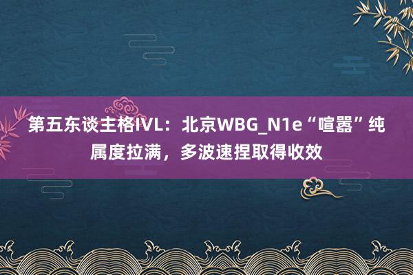 第五东谈主格IVL:北京WBG_N1e“喧嚣”纯属度拉满,多波速捏取得收效